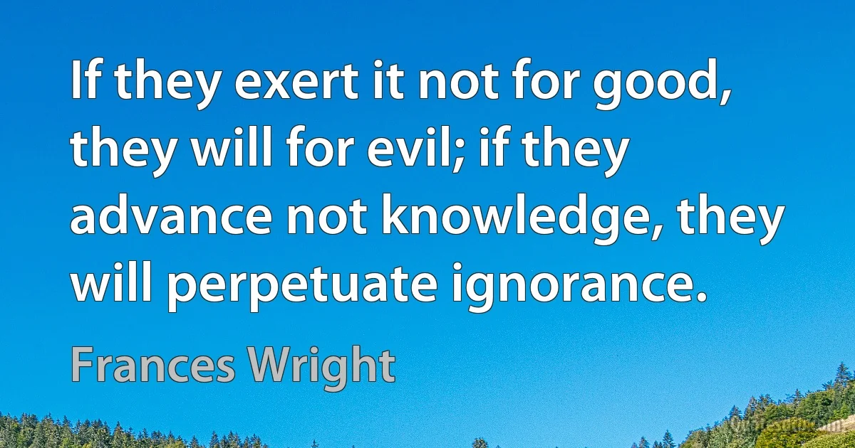 If they exert it not for good, they will for evil; if they advance not knowledge, they will perpetuate ignorance. (Frances Wright)