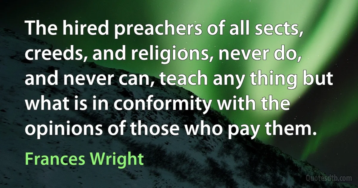 The hired preachers of all sects, creeds, and religions, never do, and never can, teach any thing but what is in conformity with the opinions of those who pay them. (Frances Wright)