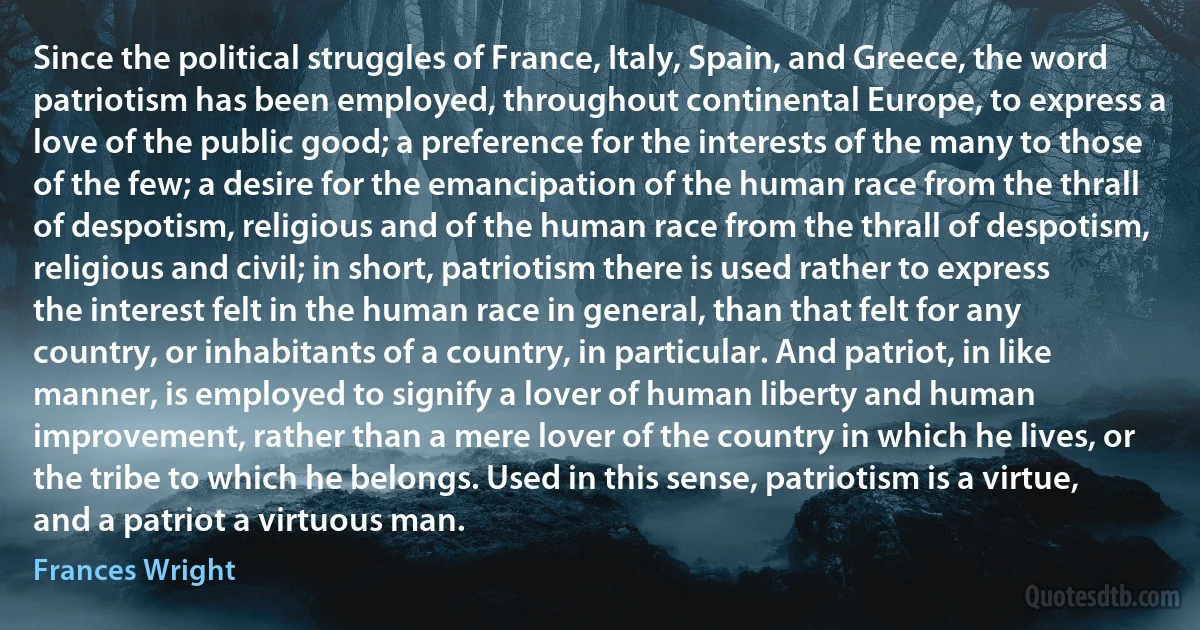 Since the political struggles of France, Italy, Spain, and Greece, the word patriotism has been employed, throughout continental Europe, to express a love of the public good; a preference for the interests of the many to those of the few; a desire for the emancipation of the human race from the thrall of despotism, religious and of the human race from the thrall of despotism, religious and civil; in short, patriotism there is used rather to express the interest felt in the human race in general, than that felt for any country, or inhabitants of a country, in particular. And patriot, in like manner, is employed to signify a lover of human liberty and human improvement, rather than a mere lover of the country in which he lives, or the tribe to which he belongs. Used in this sense, patriotism is a virtue, and a patriot a virtuous man. (Frances Wright)