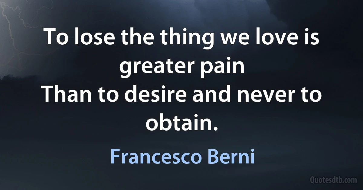 To lose the thing we love is greater pain
Than to desire and never to obtain. (Francesco Berni)