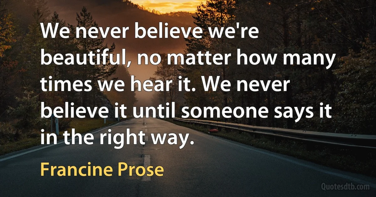 We never believe we're beautiful, no matter how many times we hear it. We never believe it until someone says it in the right way. (Francine Prose)