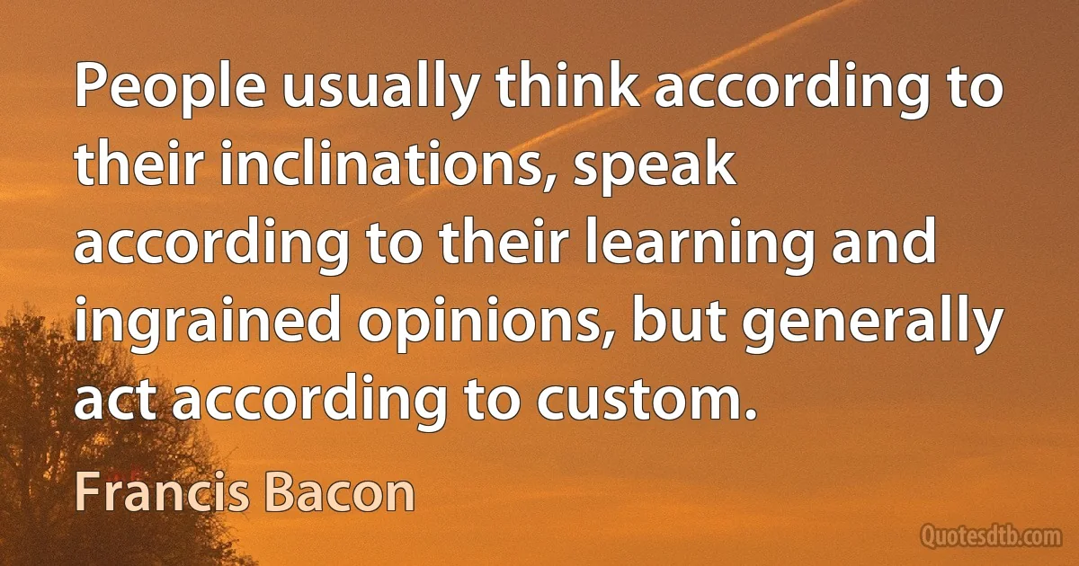 People usually think according to their inclinations, speak according to their learning and ingrained opinions, but generally act according to custom. (Francis Bacon)