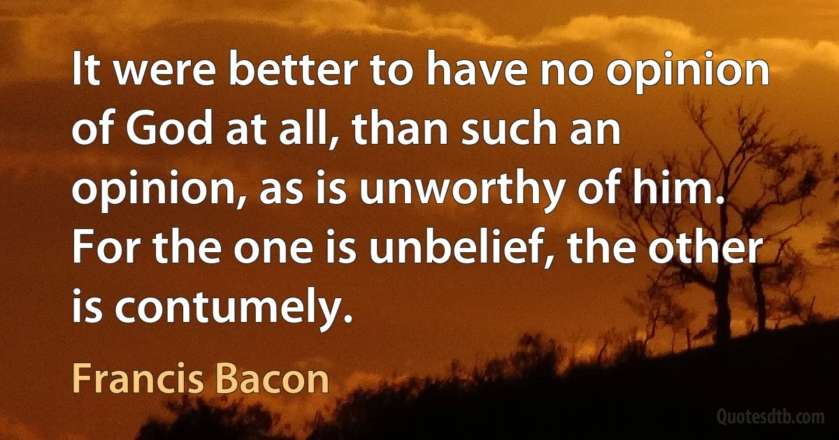 It were better to have no opinion of God at all, than such an opinion, as is unworthy of him. For the one is unbelief, the other is contumely. (Francis Bacon)