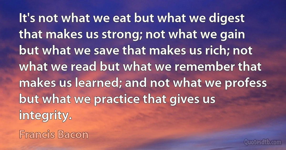 It's not what we eat but what we digest that makes us strong; not what we gain but what we save that makes us rich; not what we read but what we remember that makes us learned; and not what we profess but what we practice that gives us integrity. (Francis Bacon)