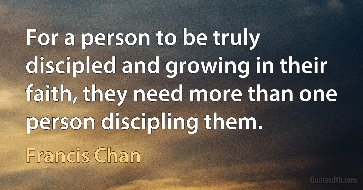 For a person to be truly discipled and growing in their faith, they need more than one person discipling them. (Francis Chan)