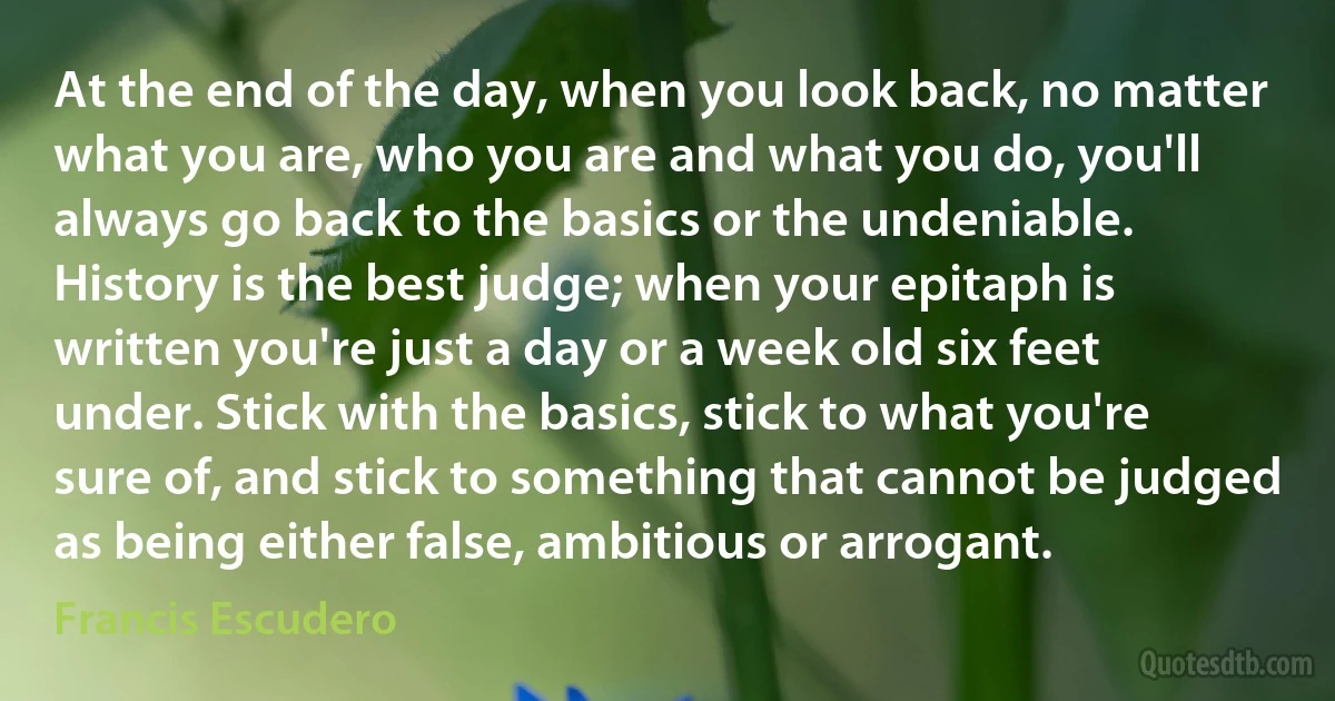 At the end of the day, when you look back, no matter what you are, who you are and what you do, you'll always go back to the basics or the undeniable. History is the best judge; when your epitaph is written you're just a day or a week old six feet under. Stick with the basics, stick to what you're sure of, and stick to something that cannot be judged as being either false, ambitious or arrogant. (Francis Escudero)