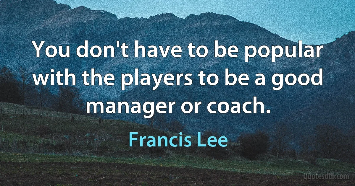 You don't have to be popular with the players to be a good manager or coach. (Francis Lee)