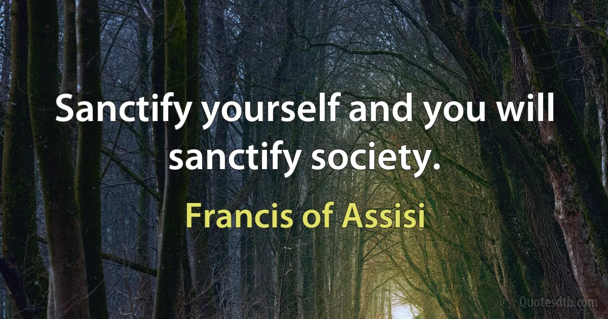 Sanctify yourself and you will sanctify society. (Francis of Assisi)