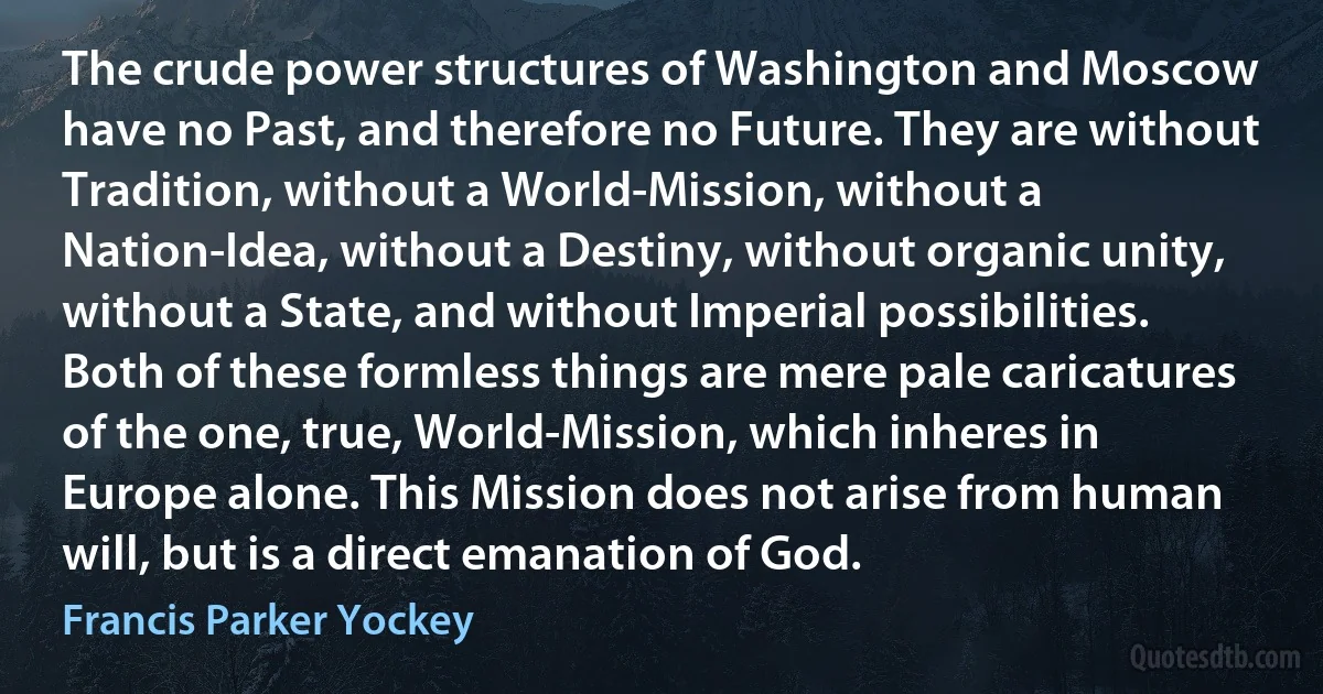 The crude power structures of Washington and Moscow have no Past, and therefore no Future. They are without Tradition, without a World-Mission, without a Nation-Idea, without a Destiny, without organic unity, without a State, and without Imperial possibilities. Both of these formless things are mere pale caricatures of the one, true, World-Mission, which inheres in Europe alone. This Mission does not arise from human will, but is a direct emanation of God. (Francis Parker Yockey)