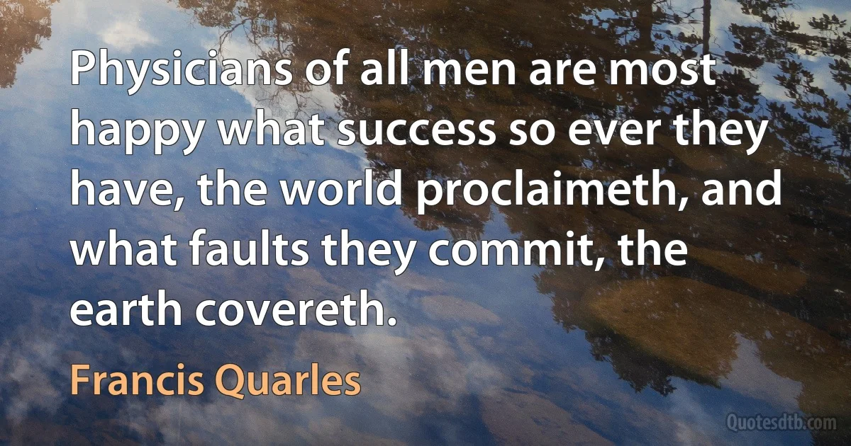 Physicians of all men are most happy what success so ever they have, the world proclaimeth, and what faults they commit, the earth covereth. (Francis Quarles)