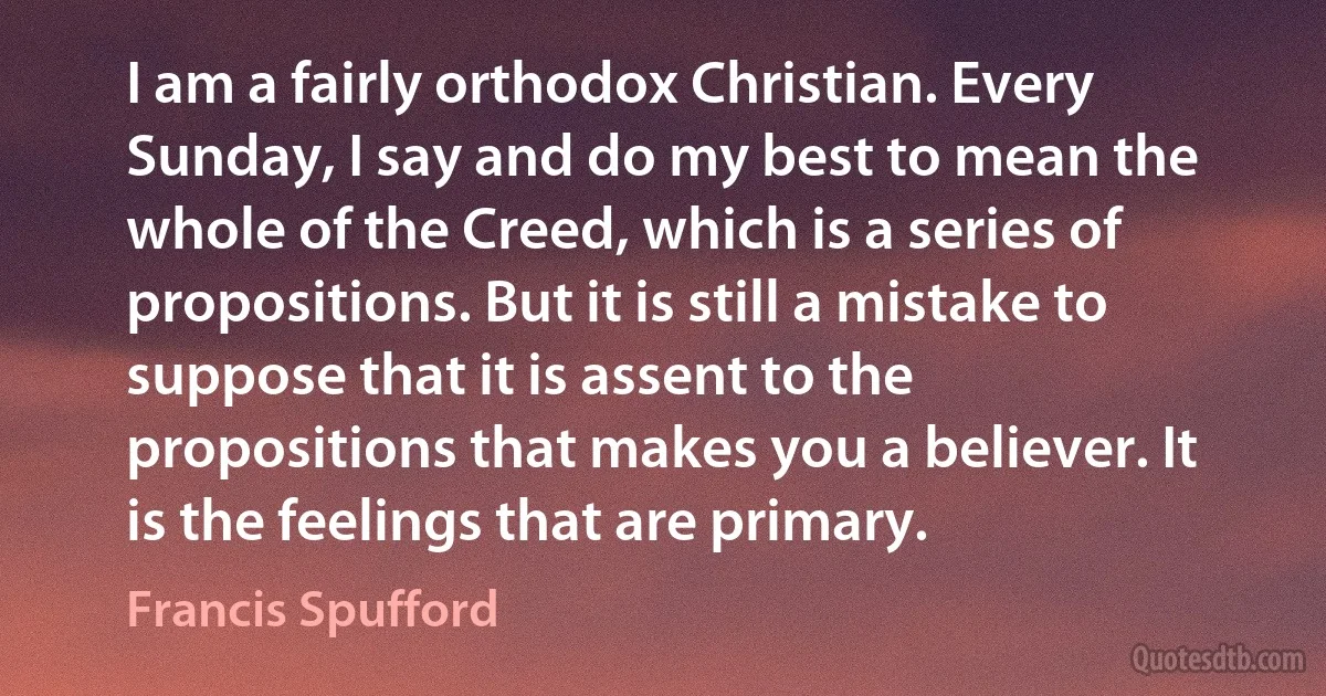 I am a fairly orthodox Christian. Every Sunday, I say and do my best to mean the whole of the Creed, which is a series of propositions. But it is still a mistake to suppose that it is assent to the propositions that makes you a believer. It is the feelings that are primary. (Francis Spufford)