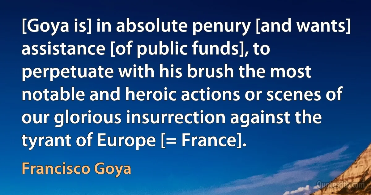 [Goya is] in absolute penury [and wants] assistance [of public funds], to perpetuate with his brush the most notable and heroic actions or scenes of our glorious insurrection against the tyrant of Europe [= France]. (Francisco Goya)