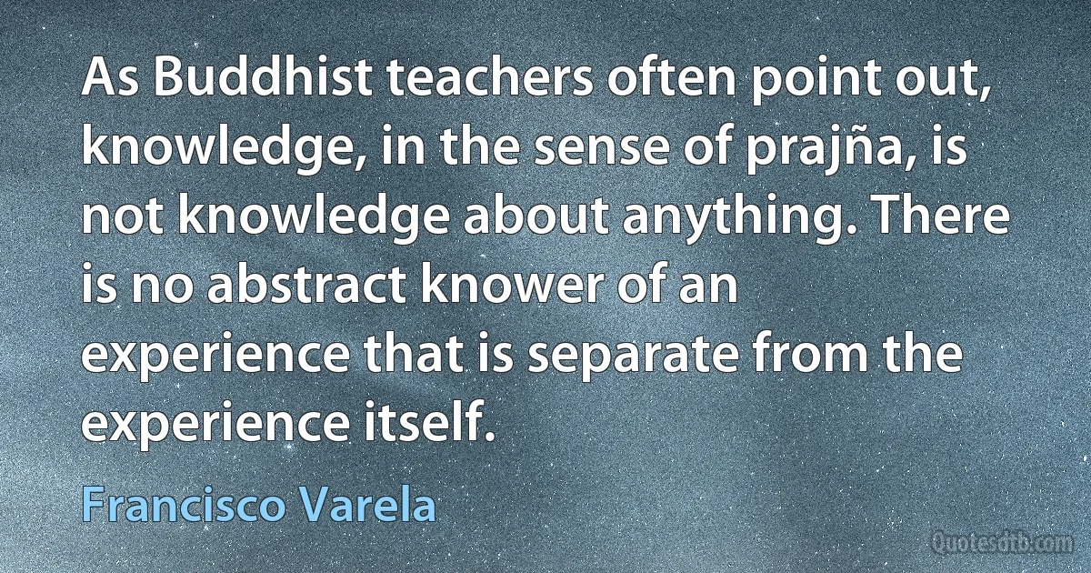 As Buddhist teachers often point out, knowledge, in the sense of prajña, is not knowledge about anything. There is no abstract knower of an experience that is separate from the experience itself. (Francisco Varela)