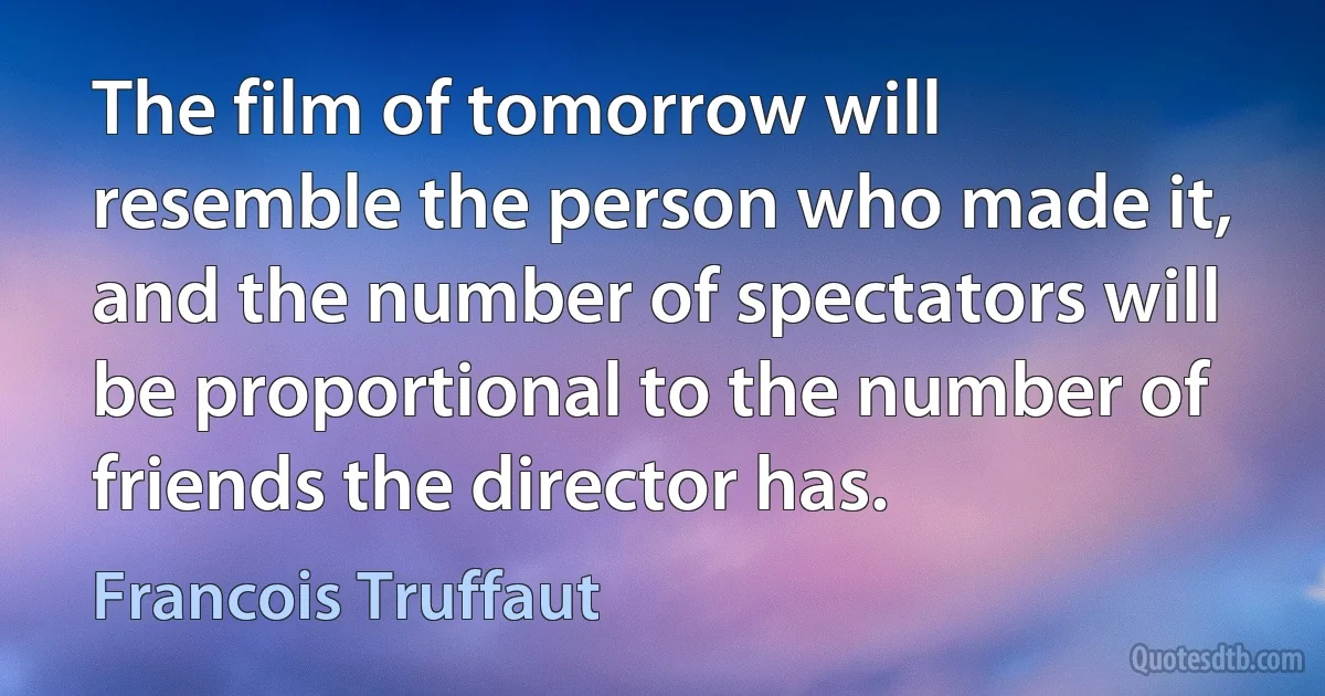 The film of tomorrow will resemble the person who made it, and the number of spectators will be proportional to the number of friends the director has. (Francois Truffaut)