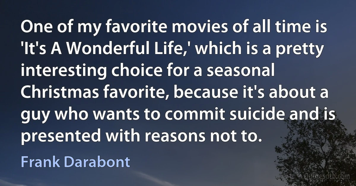 One of my favorite movies of all time is 'It's A Wonderful Life,' which is a pretty interesting choice for a seasonal Christmas favorite, because it's about a guy who wants to commit suicide and is presented with reasons not to. (Frank Darabont)