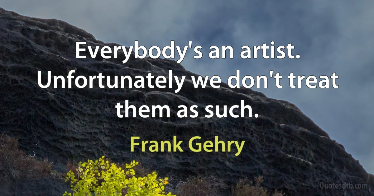 Everybody's an artist. Unfortunately we don't treat them as such. (Frank Gehry)