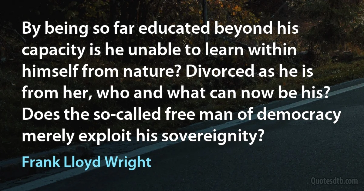 By being so far educated beyond his capacity is he unable to learn within himself from nature? Divorced as he is from her, who and what can now be his? Does the so-called free man of democracy merely exploit his sovereignity? (Frank Lloyd Wright)