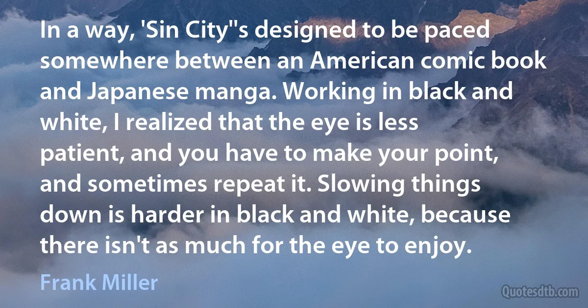 In a way, 'Sin City''s designed to be paced somewhere between an American comic book and Japanese manga. Working in black and white, I realized that the eye is less patient, and you have to make your point, and sometimes repeat it. Slowing things down is harder in black and white, because there isn't as much for the eye to enjoy. (Frank Miller)