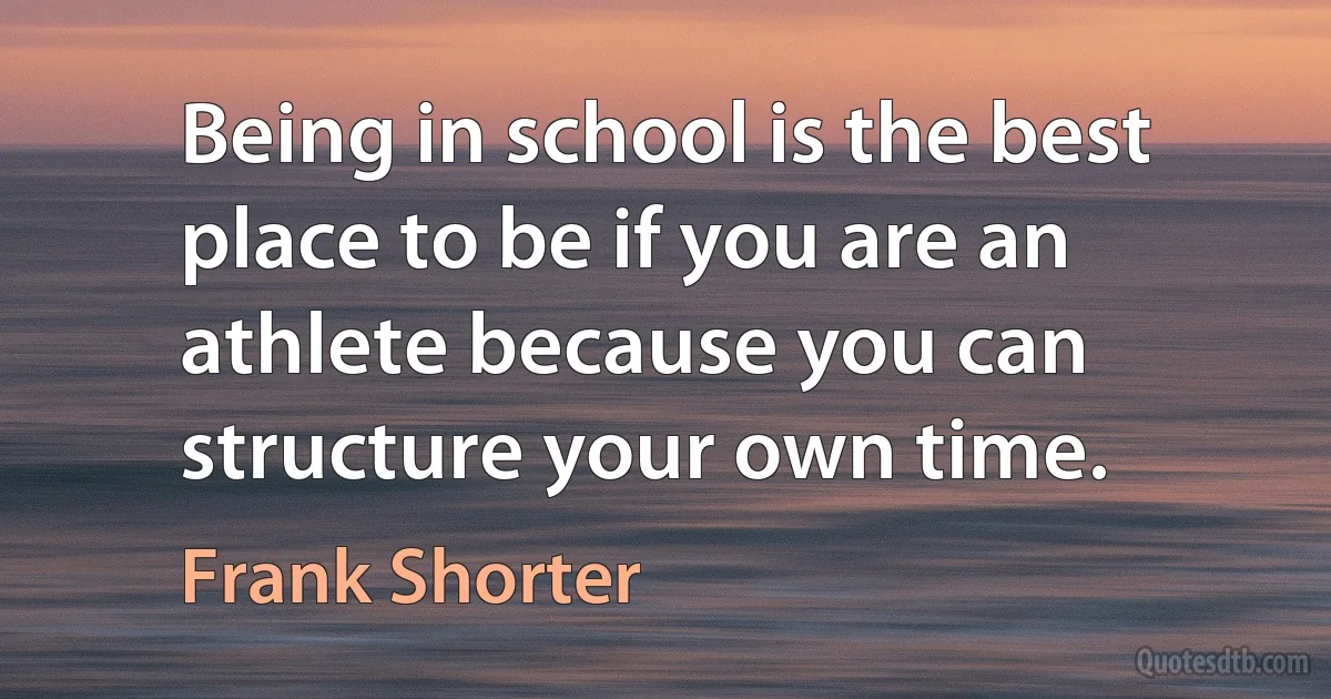 Being in school is the best place to be if you are an athlete because you can structure your own time. (Frank Shorter)