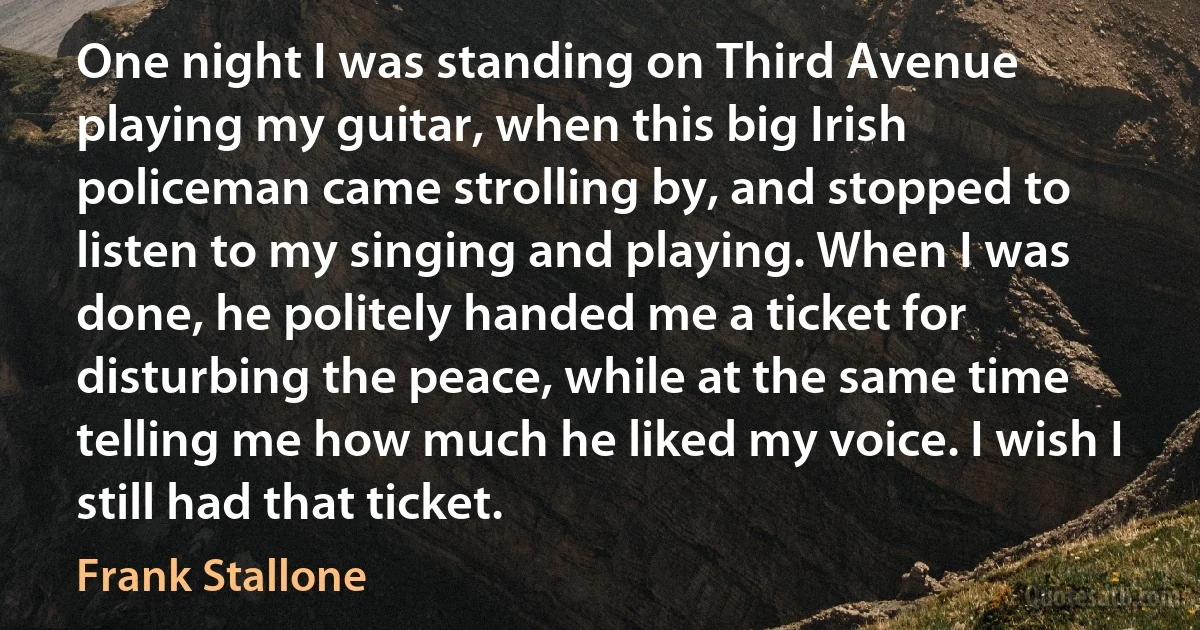 One night I was standing on Third Avenue playing my guitar, when this big Irish policeman came strolling by, and stopped to listen to my singing and playing. When I was done, he politely handed me a ticket for disturbing the peace, while at the same time telling me how much he liked my voice. I wish I still had that ticket. (Frank Stallone)