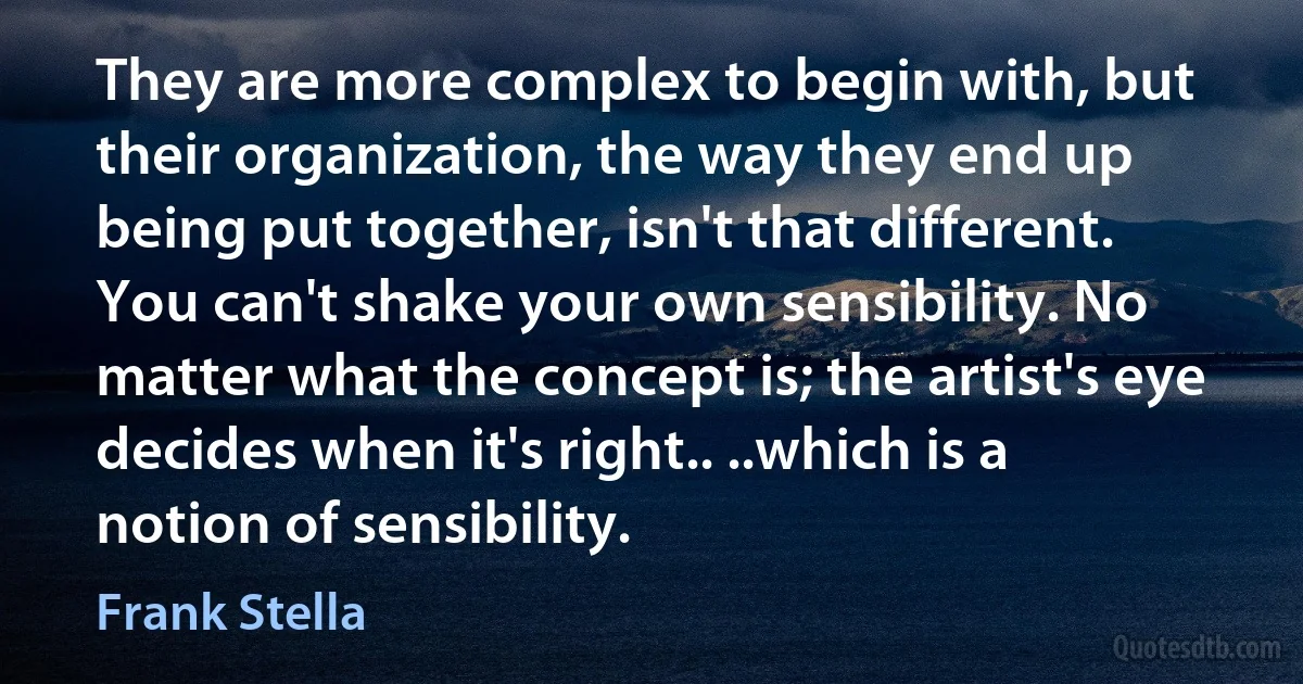 They are more complex to begin with, but their organization, the way they end up being put together, isn't that different. You can't shake your own sensibility. No matter what the concept is; the artist's eye decides when it's right.. ..which is a notion of sensibility. (Frank Stella)