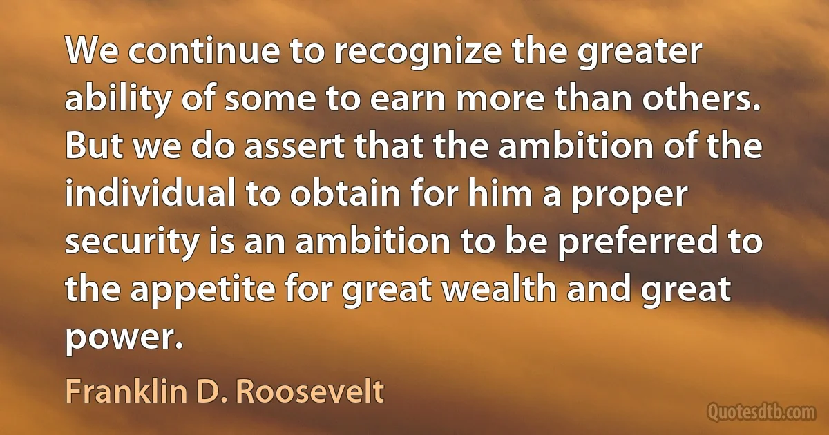 We continue to recognize the greater ability of some to earn more than others. But we do assert that the ambition of the individual to obtain for him a proper security is an ambition to be preferred to the appetite for great wealth and great power. (Franklin D. Roosevelt)