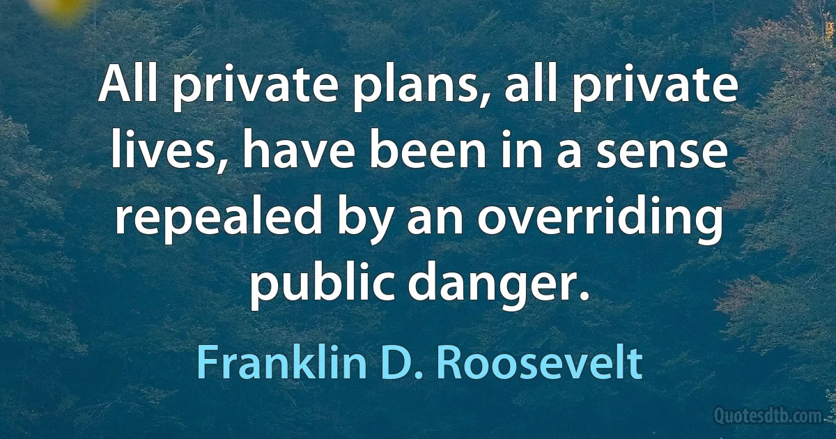 All private plans, all private lives, have been in a sense repealed by an overriding public danger. (Franklin D. Roosevelt)