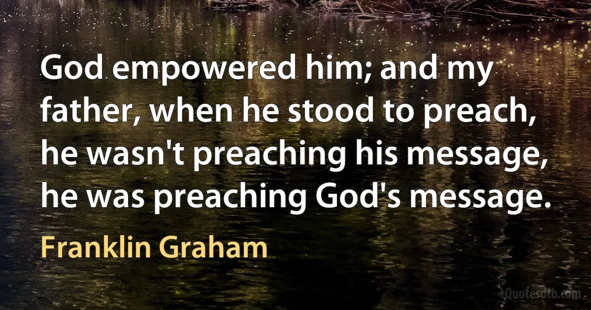 God empowered him; and my father, when he stood to preach, he wasn't preaching his message, he was preaching God's message. (Franklin Graham)