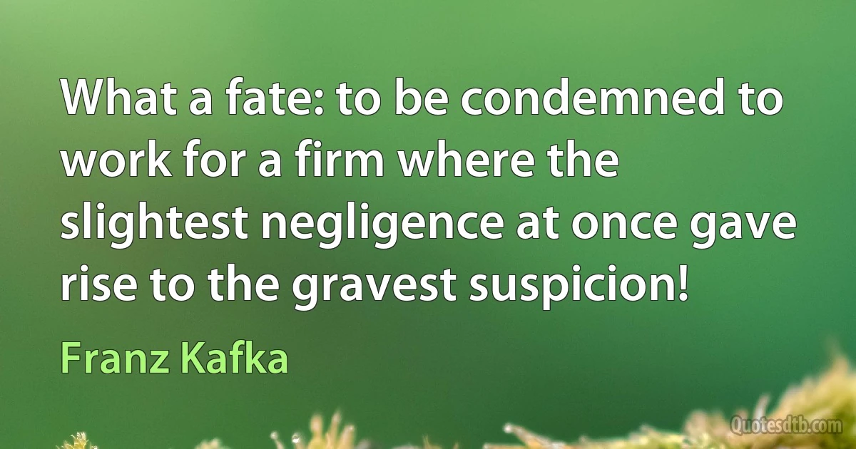 What a fate: to be condemned to work for a firm where the slightest negligence at once gave rise to the gravest suspicion! (Franz Kafka)