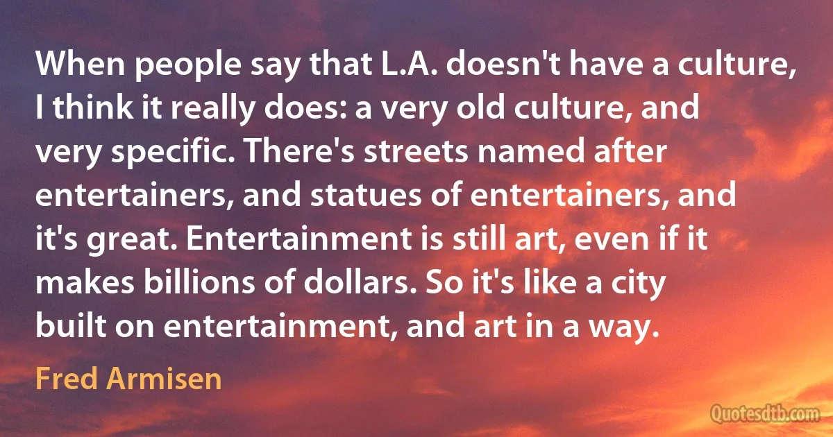 When people say that L.A. doesn't have a culture, I think it really does: a very old culture, and very specific. There's streets named after entertainers, and statues of entertainers, and it's great. Entertainment is still art, even if it makes billions of dollars. So it's like a city built on entertainment, and art in a way. (Fred Armisen)