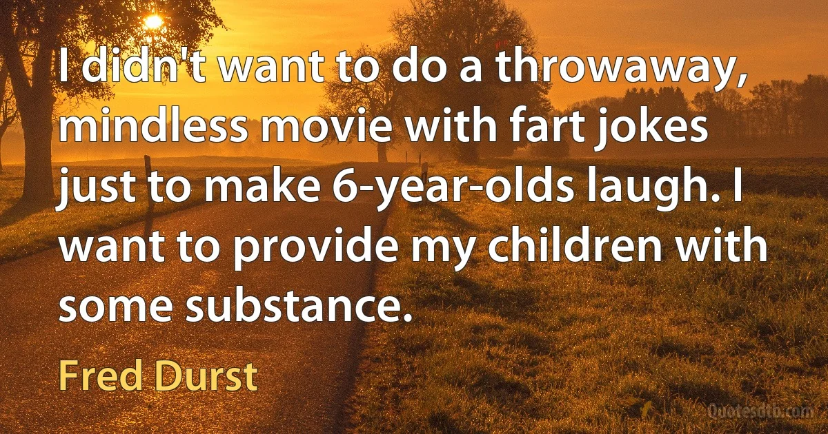 I didn't want to do a throwaway, mindless movie with fart jokes just to make 6-year-olds laugh. I want to provide my children with some substance. (Fred Durst)