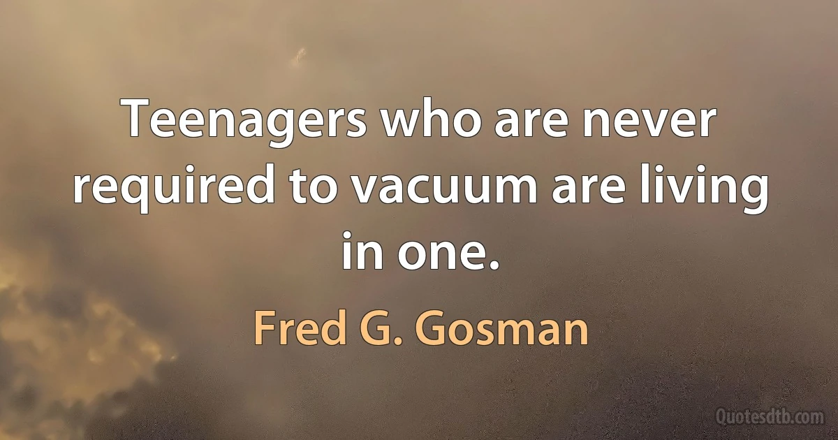 Teenagers who are never required to vacuum are living in one. (Fred G. Gosman)