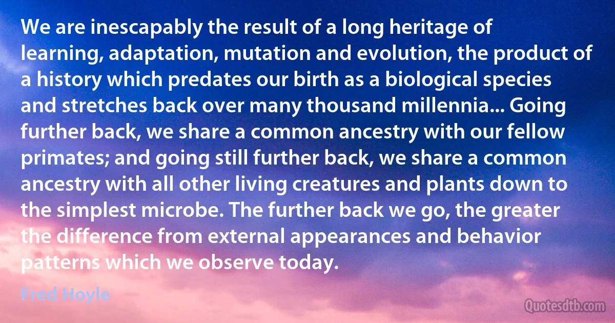 We are inescapably the result of a long heritage of learning, adaptation, mutation and evolution, the product of a history which predates our birth as a biological species and stretches back over many thousand millennia... Going further back, we share a common ancestry with our fellow primates; and going still further back, we share a common ancestry with all other living creatures and plants down to the simplest microbe. The further back we go, the greater the difference from external appearances and behavior patterns which we observe today. (Fred Hoyle)