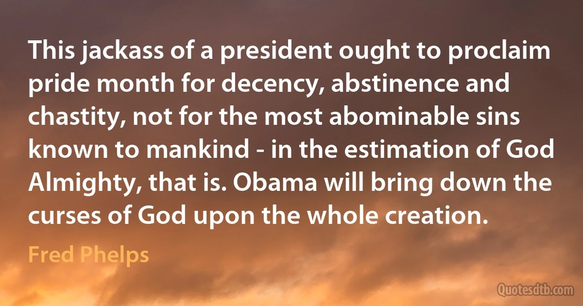 This jackass of a president ought to proclaim pride month for decency, abstinence and chastity, not for the most abominable sins known to mankind - in the estimation of God Almighty, that is. Obama will bring down the curses of God upon the whole creation. (Fred Phelps)