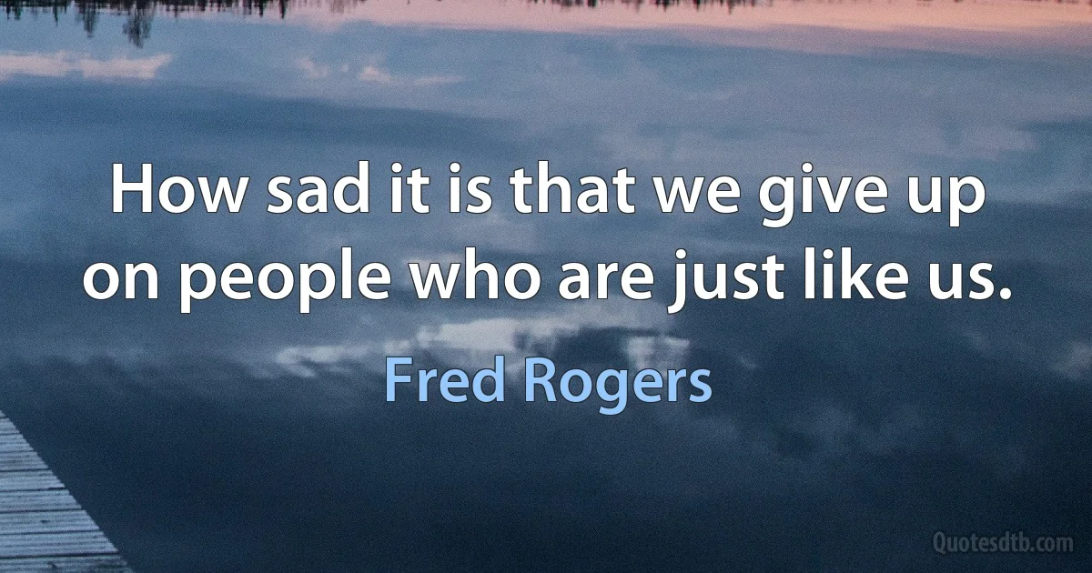 How sad it is that we give up on people who are just like us. (Fred Rogers)