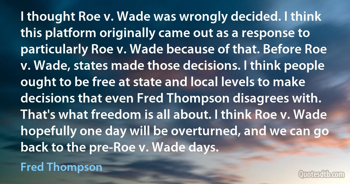 I thought Roe v. Wade was wrongly decided. I think this platform originally came out as a response to particularly Roe v. Wade because of that. Before Roe v. Wade, states made those decisions. I think people ought to be free at state and local levels to make decisions that even Fred Thompson disagrees with. That's what freedom is all about. I think Roe v. Wade hopefully one day will be overturned, and we can go back to the pre-Roe v. Wade days. (Fred Thompson)