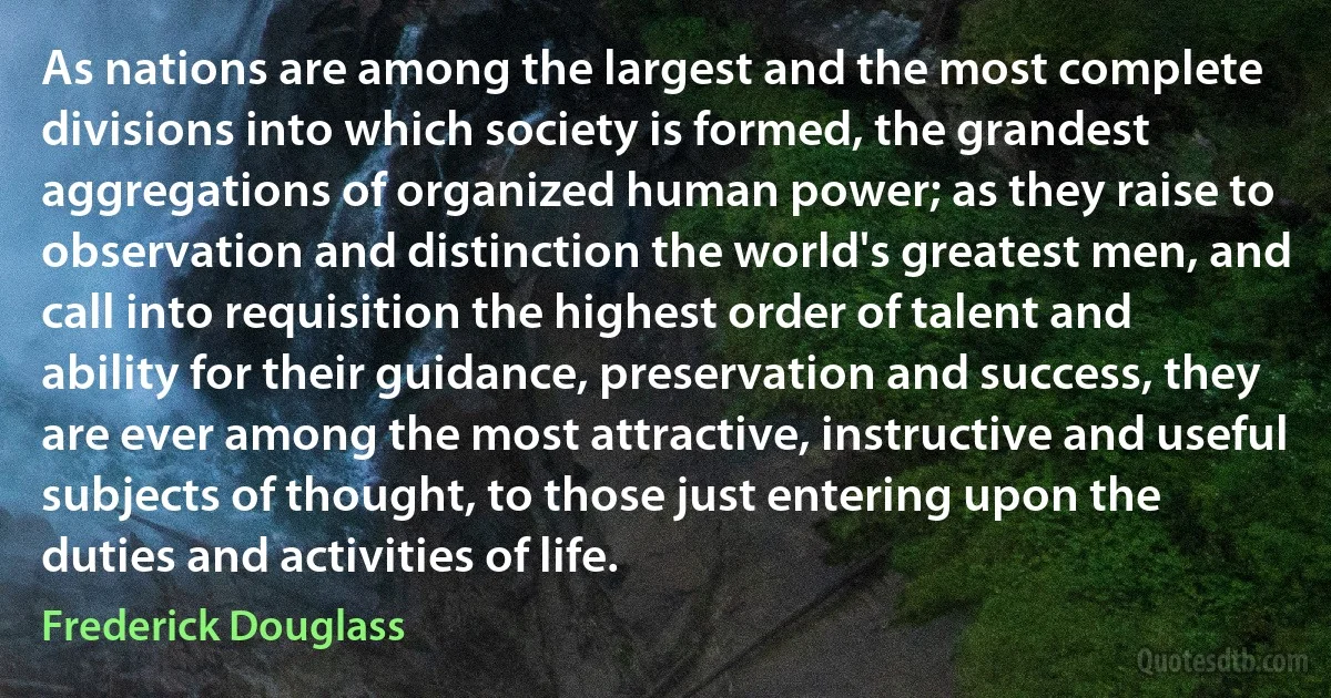 As nations are among the largest and the most complete divisions into which society is formed, the grandest aggregations of organized human power; as they raise to observation and distinction the world's greatest men, and call into requisition the highest order of talent and ability for their guidance, preservation and success, they are ever among the most attractive, instructive and useful subjects of thought, to those just entering upon the duties and activities of life. (Frederick Douglass)