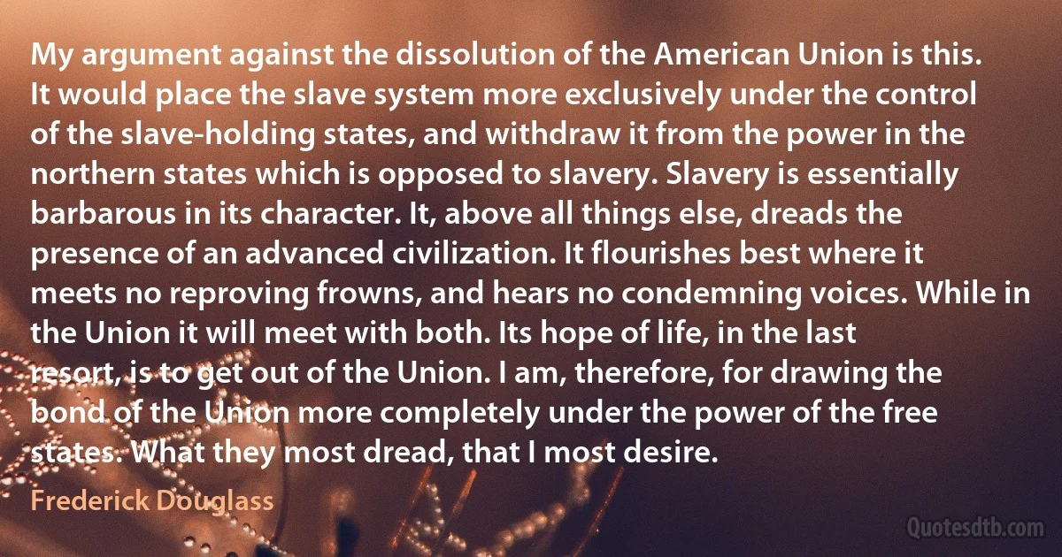 My argument against the dissolution of the American Union is this. It would place the slave system more exclusively under the control of the slave-holding states, and withdraw it from the power in the northern states which is opposed to slavery. Slavery is essentially barbarous in its character. It, above all things else, dreads the presence of an advanced civilization. It flourishes best where it meets no reproving frowns, and hears no condemning voices. While in the Union it will meet with both. Its hope of life, in the last resort, is to get out of the Union. I am, therefore, for drawing the bond of the Union more completely under the power of the free states. What they most dread, that I most desire. (Frederick Douglass)