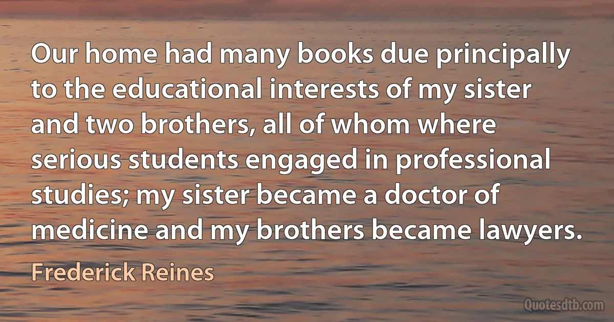 Our home had many books due principally to the educational interests of my sister and two brothers, all of whom where serious students engaged in professional studies; my sister became a doctor of medicine and my brothers became lawyers. (Frederick Reines)