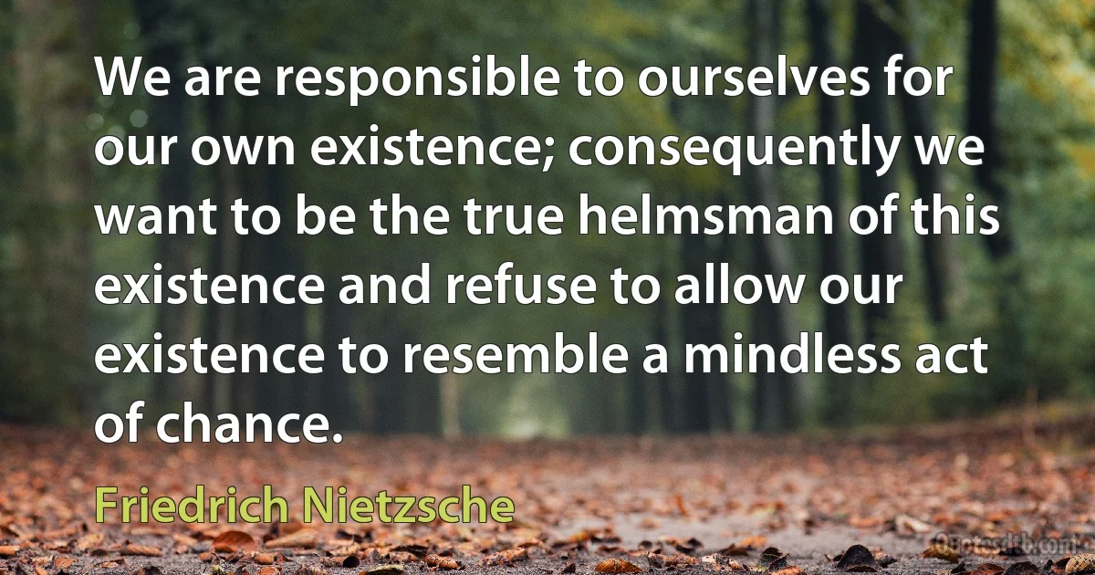 We are responsible to ourselves for our own existence; consequently we want to be the true helmsman of this existence and refuse to allow our existence to resemble a mindless act of chance. (Friedrich Nietzsche)