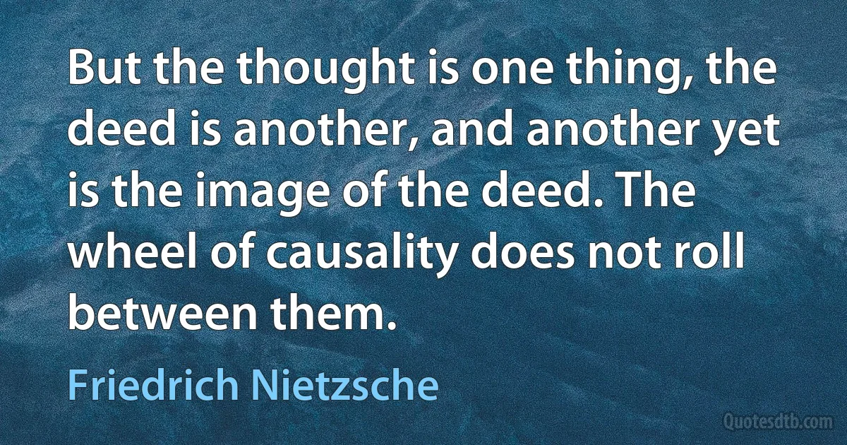 But the thought is one thing, the deed is another, and another yet is the image of the deed. The wheel of causality does not roll between them. (Friedrich Nietzsche)