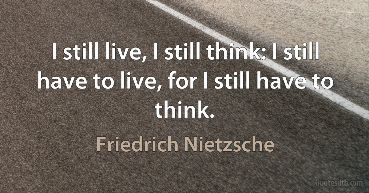 I still live, I still think: I still have to live, for I still have to think. (Friedrich Nietzsche)