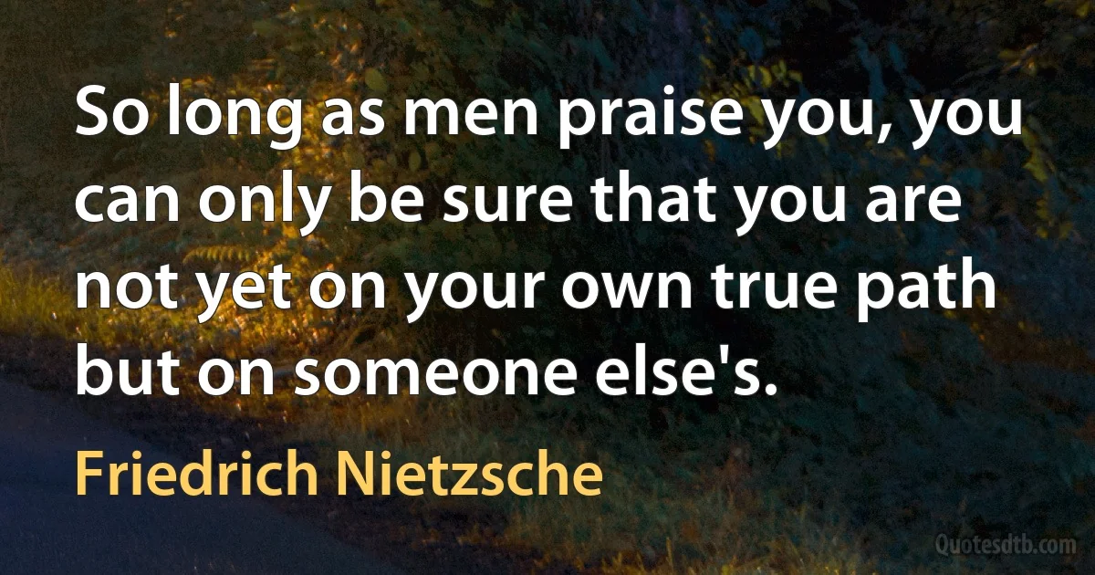 So long as men praise you, you can only be sure that you are not yet on your own true path but on someone else's. (Friedrich Nietzsche)