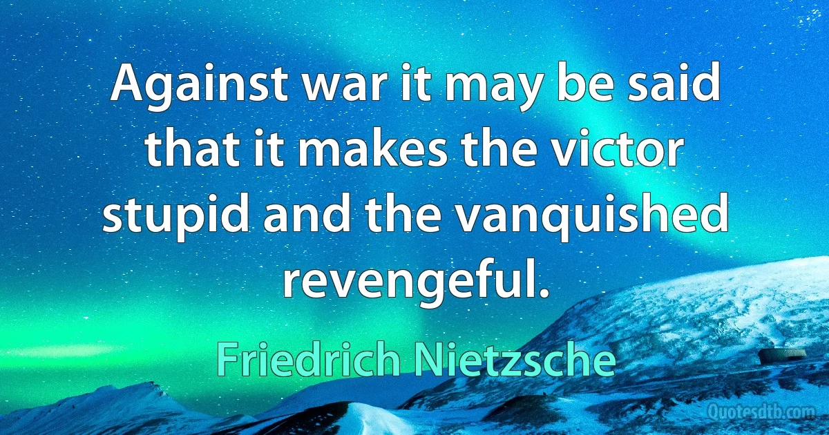 Against war it may be said that it makes the victor stupid and the vanquished revengeful. (Friedrich Nietzsche)