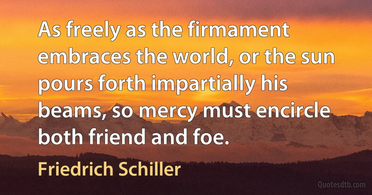 As freely as the firmament embraces the world, or the sun pours forth impartially his beams, so mercy must encircle both friend and foe. (Friedrich Schiller)