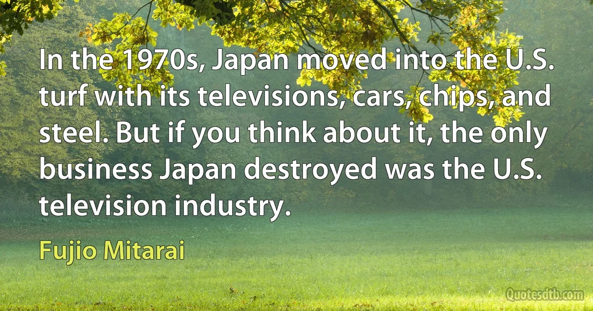 In the 1970s, Japan moved into the U.S. turf with its televisions, cars, chips, and steel. But if you think about it, the only business Japan destroyed was the U.S. television industry. (Fujio Mitarai)