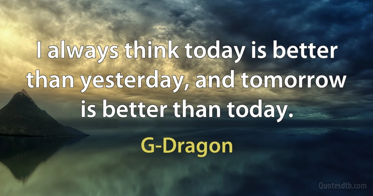 I always think today is better than yesterday, and tomorrow is better than today. (G-Dragon)