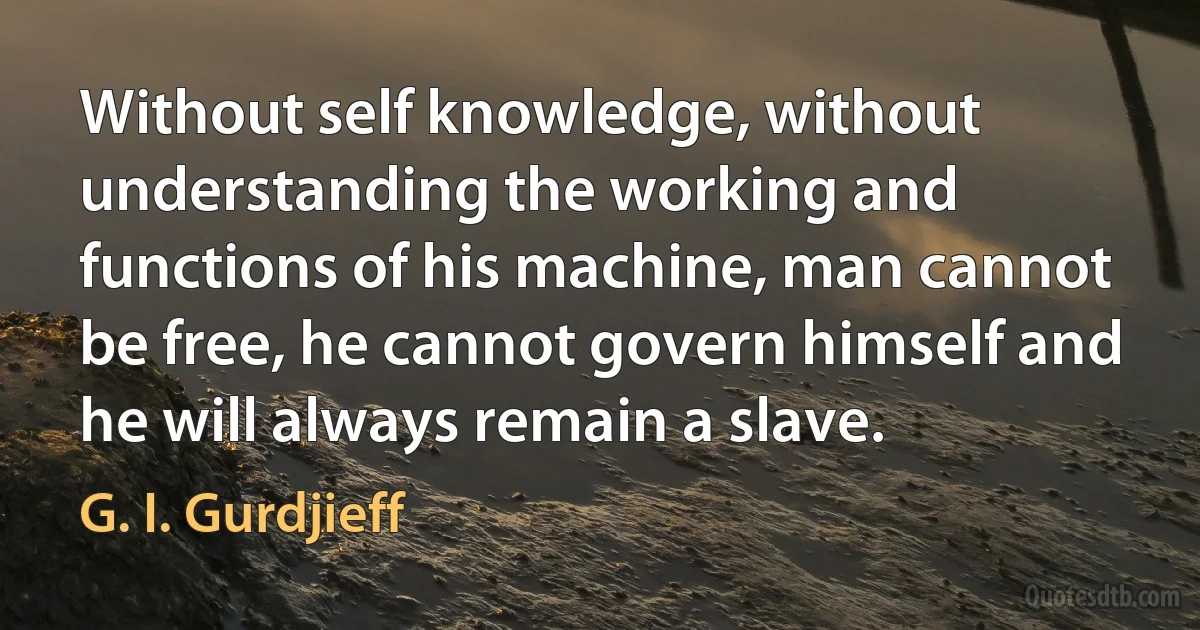 Without self knowledge, without understanding the working and functions of his machine, man cannot be free, he cannot govern himself and he will always remain a slave. (G. I. Gurdjieff)