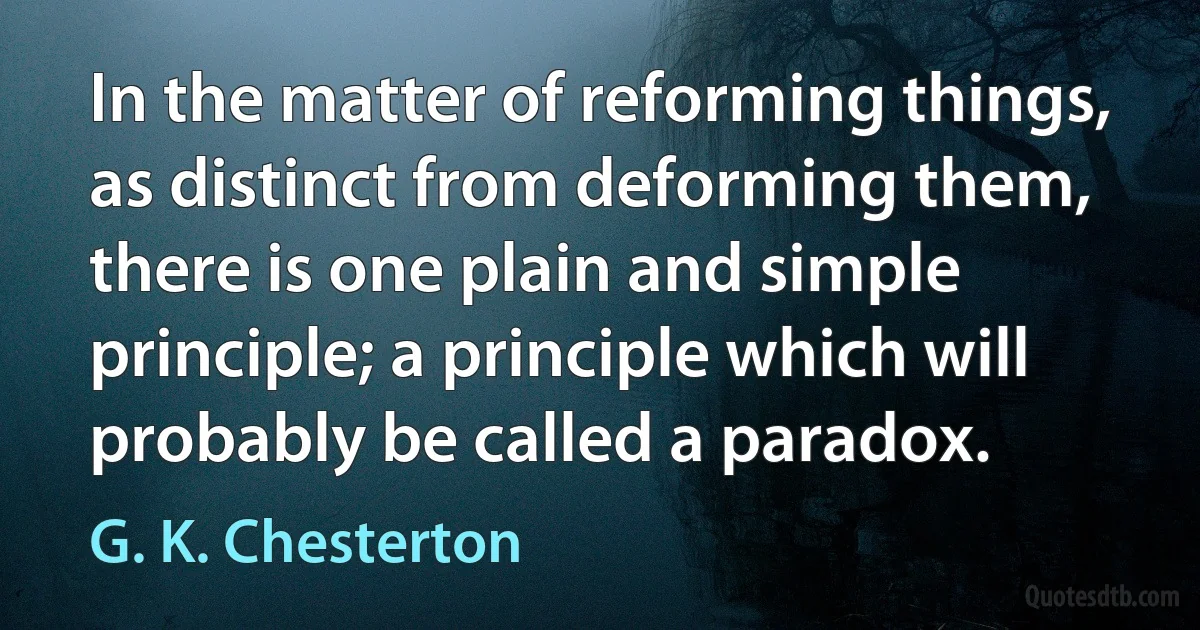 In the matter of reforming things, as distinct from deforming them, there is one plain and simple principle; a principle which will probably be called a paradox. (G. K. Chesterton)