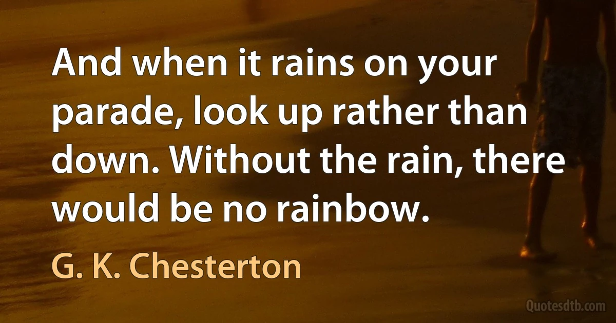 And when it rains on your parade, look up rather than down. Without the rain, there would be no rainbow. (G. K. Chesterton)